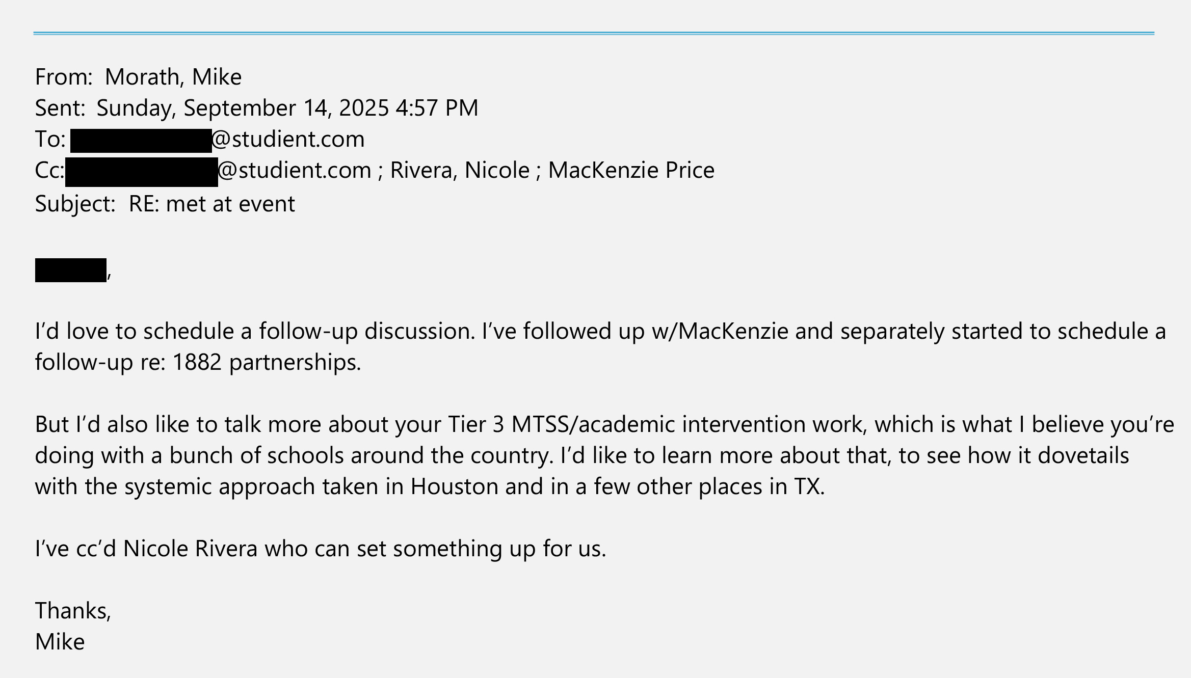 An email from Mike Morath sent on Sept. 14, 2025, to a redacted studient.com email address and cc’d to a redacted studient.com email address, Nicole Rivera and MacKenzie Price. The text of the email says: “[Redacted], I’d love to schedule a follow-up discussion. I’ve followed up w/ MacKenzie and separately started to schedule a follow-up re: 1882 partnerships. But I’d also like to talk more about your Tier 3/MTSS/academic intervention work, which is what I believe you’re doing with a bunch of schools around the country. I’d like to learn more about that, to see how it dovetails with the systemic approach taken in Houston and in a few other places in TX. I’ve cc’d Nicole Rivera who can set something up for us. Thanks, Mike.”